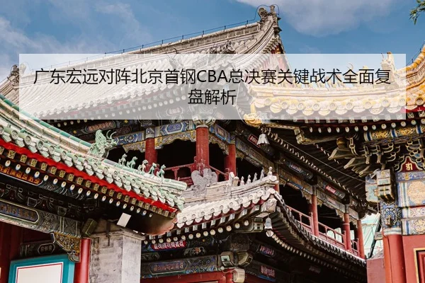 广东宏远对阵北京首钢CBA总决赛关键战术全面复盘解析